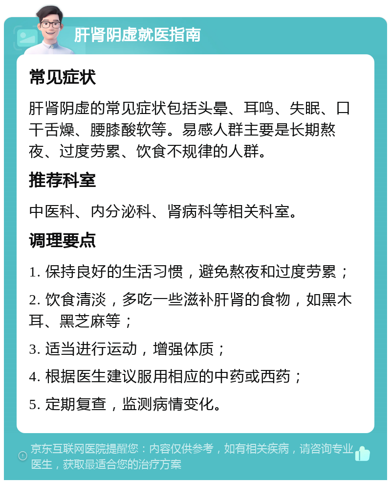 肝肾阴虚就医指南 常见症状 肝肾阴虚的常见症状包括头晕、耳鸣、失眠、口干舌燥、腰膝酸软等。易感人群主要是长期熬夜、过度劳累、饮食不规律的人群。 推荐科室 中医科、内分泌科、肾病科等相关科室。 调理要点 1. 保持良好的生活习惯，避免熬夜和过度劳累； 2. 饮食清淡，多吃一些滋补肝肾的食物，如黑木耳、黑芝麻等； 3. 适当进行运动，增强体质； 4. 根据医生建议服用相应的中药或西药； 5. 定期复查，监测病情变化。