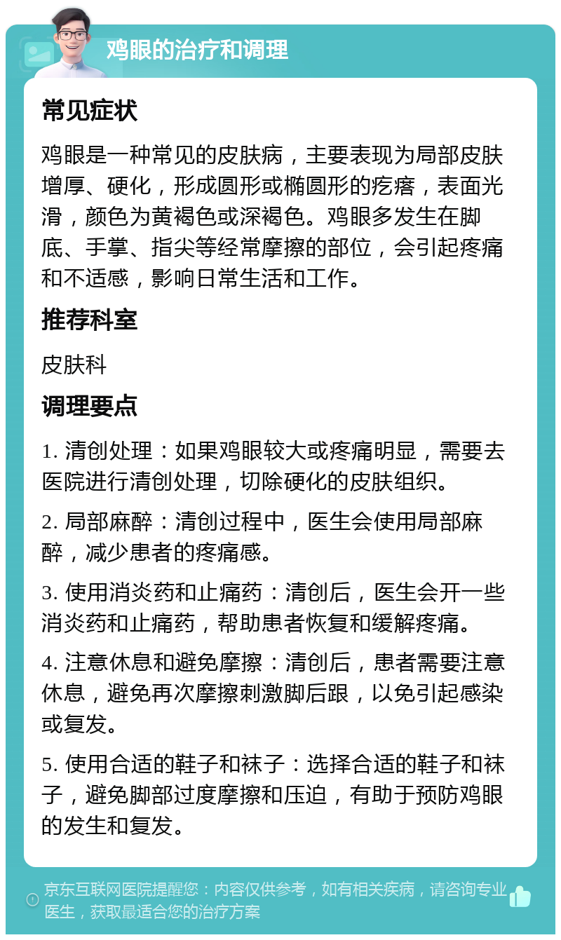 鸡眼的治疗和调理 常见症状 鸡眼是一种常见的皮肤病，主要表现为局部皮肤增厚、硬化，形成圆形或椭圆形的疙瘩，表面光滑，颜色为黄褐色或深褐色。鸡眼多发生在脚底、手掌、指尖等经常摩擦的部位，会引起疼痛和不适感，影响日常生活和工作。 推荐科室 皮肤科 调理要点 1. 清创处理：如果鸡眼较大或疼痛明显，需要去医院进行清创处理，切除硬化的皮肤组织。 2. 局部麻醉：清创过程中，医生会使用局部麻醉，减少患者的疼痛感。 3. 使用消炎药和止痛药：清创后，医生会开一些消炎药和止痛药，帮助患者恢复和缓解疼痛。 4. 注意休息和避免摩擦：清创后，患者需要注意休息，避免再次摩擦刺激脚后跟，以免引起感染或复发。 5. 使用合适的鞋子和袜子：选择合适的鞋子和袜子，避免脚部过度摩擦和压迫，有助于预防鸡眼的发生和复发。