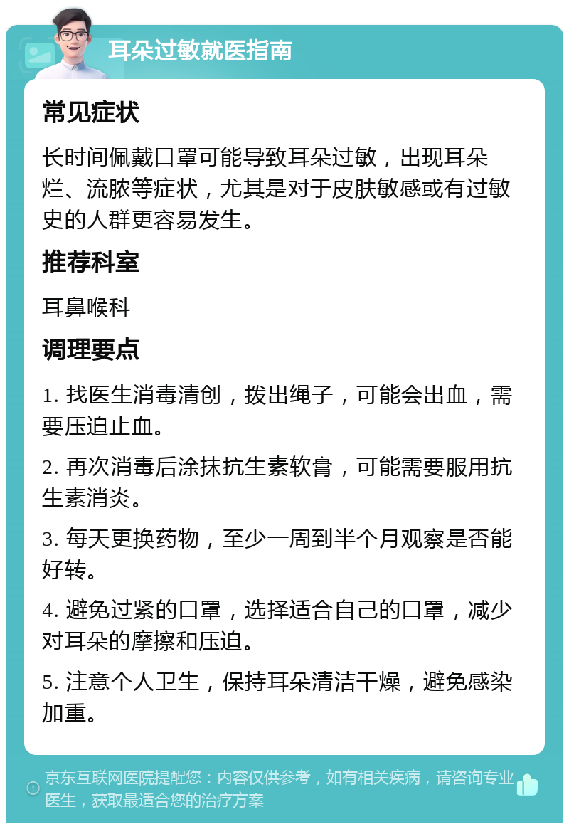 耳朵过敏就医指南 常见症状 长时间佩戴口罩可能导致耳朵过敏，出现耳朵烂、流脓等症状，尤其是对于皮肤敏感或有过敏史的人群更容易发生。 推荐科室 耳鼻喉科 调理要点 1. 找医生消毒清创，拨出绳子，可能会出血，需要压迫止血。 2. 再次消毒后涂抹抗生素软膏，可能需要服用抗生素消炎。 3. 每天更换药物，至少一周到半个月观察是否能好转。 4. 避免过紧的口罩，选择适合自己的口罩，减少对耳朵的摩擦和压迫。 5. 注意个人卫生，保持耳朵清洁干燥，避免感染加重。