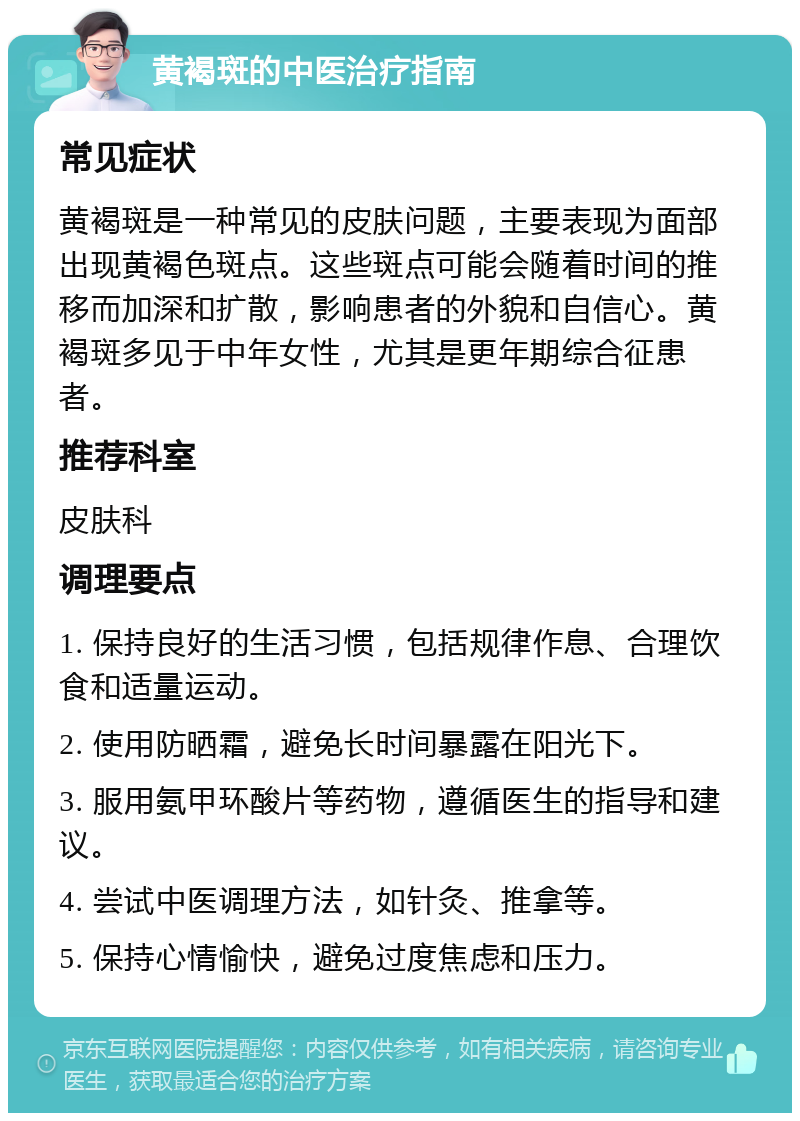 黄褐斑的中医治疗指南 常见症状 黄褐斑是一种常见的皮肤问题，主要表现为面部出现黄褐色斑点。这些斑点可能会随着时间的推移而加深和扩散，影响患者的外貌和自信心。黄褐斑多见于中年女性，尤其是更年期综合征患者。 推荐科室 皮肤科 调理要点 1. 保持良好的生活习惯，包括规律作息、合理饮食和适量运动。 2. 使用防晒霜，避免长时间暴露在阳光下。 3. 服用氨甲环酸片等药物，遵循医生的指导和建议。 4. 尝试中医调理方法，如针灸、推拿等。 5. 保持心情愉快，避免过度焦虑和压力。