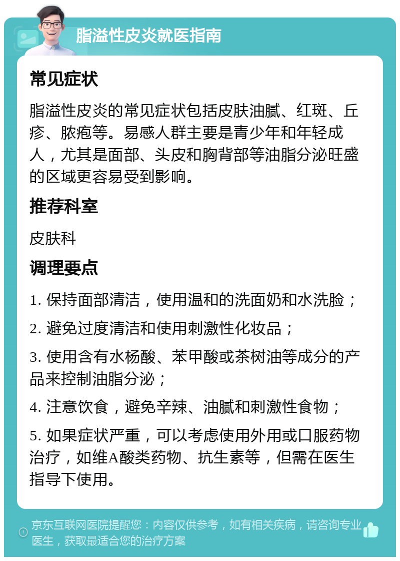 脂溢性皮炎就医指南 常见症状 脂溢性皮炎的常见症状包括皮肤油腻、红斑、丘疹、脓疱等。易感人群主要是青少年和年轻成人，尤其是面部、头皮和胸背部等油脂分泌旺盛的区域更容易受到影响。 推荐科室 皮肤科 调理要点 1. 保持面部清洁，使用温和的洗面奶和水洗脸； 2. 避免过度清洁和使用刺激性化妆品； 3. 使用含有水杨酸、苯甲酸或茶树油等成分的产品来控制油脂分泌； 4. 注意饮食，避免辛辣、油腻和刺激性食物； 5. 如果症状严重，可以考虑使用外用或口服药物治疗，如维A酸类药物、抗生素等，但需在医生指导下使用。