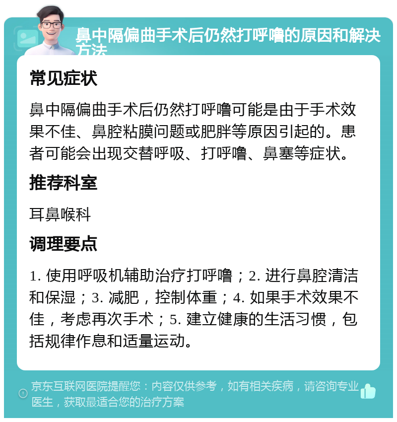 鼻中隔偏曲手术后仍然打呼噜的原因和解决方法 常见症状 鼻中隔偏曲手术后仍然打呼噜可能是由于手术效果不佳、鼻腔粘膜问题或肥胖等原因引起的。患者可能会出现交替呼吸、打呼噜、鼻塞等症状。 推荐科室 耳鼻喉科 调理要点 1. 使用呼吸机辅助治疗打呼噜；2. 进行鼻腔清洁和保湿；3. 减肥，控制体重；4. 如果手术效果不佳，考虑再次手术；5. 建立健康的生活习惯，包括规律作息和适量运动。