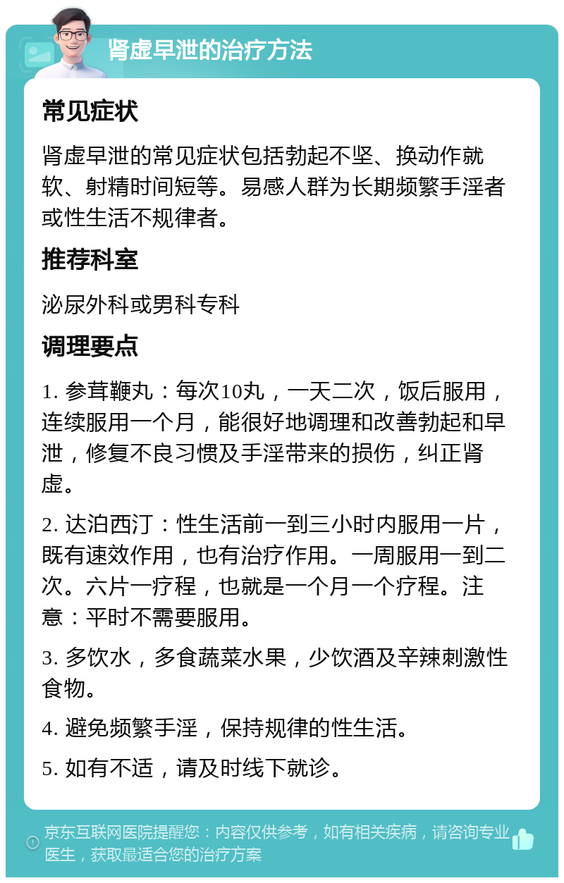 肾虚早泄的治疗方法 常见症状 肾虚早泄的常见症状包括勃起不坚、换动作就软、射精时间短等。易感人群为长期频繁手淫者或性生活不规律者。 推荐科室 泌尿外科或男科专科 调理要点 1. 参茸鞭丸：每次10丸，一天二次，饭后服用，连续服用一个月，能很好地调理和改善勃起和早泄，修复不良习惯及手淫带来的损伤，纠正肾虚。 2. 达泊西汀：性生活前一到三小时内服用一片，既有速效作用，也有治疗作用。一周服用一到二次。六片一疗程，也就是一个月一个疗程。注意：平时不需要服用。 3. 多饮水，多食蔬菜水果，少饮酒及辛辣刺激性食物。 4. 避免频繁手淫，保持规律的性生活。 5. 如有不适，请及时线下就诊。