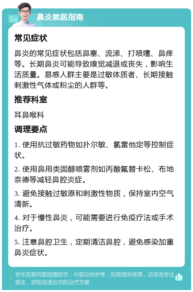 鼻炎就医指南 常见症状 鼻炎的常见症状包括鼻塞、流涕、打喷嚏、鼻痒等。长期鼻炎可能导致嗅觉减退或丧失，影响生活质量。易感人群主要是过敏体质者、长期接触刺激性气体或粉尘的人群等。 推荐科室 耳鼻喉科 调理要点 1. 使用抗过敏药物如扑尔敏、氯雷他定等控制症状。 2. 使用鼻用类固醇喷雾剂如丙酸氟替卡松、布地奈德等减轻鼻腔炎症。 3. 避免接触过敏原和刺激性物质，保持室内空气清新。 4. 对于慢性鼻炎，可能需要进行免疫疗法或手术治疗。 5. 注意鼻腔卫生，定期清洁鼻腔，避免感染加重鼻炎症状。