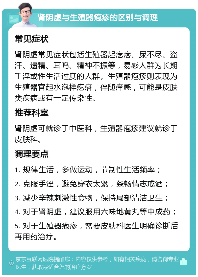 肾阴虚与生殖器疱疹的区别与调理 常见症状 肾阴虚常见症状包括生殖器起疙瘩、尿不尽、盗汗、遗精、耳鸣、精神不振等，易感人群为长期手淫或性生活过度的人群。生殖器疱疹则表现为生殖器官起水泡样疙瘩，伴随痒感，可能是皮肤类疾病或有一定传染性。 推荐科室 肾阴虚可就诊于中医科，生殖器疱疹建议就诊于皮肤科。 调理要点 1. 规律生活，多做运动，节制性生活频率； 2. 克服手淫，避免穿衣太紧，条畅情志戒酒； 3. 减少辛辣刺激性食物，保持局部清洁卫生； 4. 对于肾阴虚，建议服用六味地黄丸等中成药； 5. 对于生殖器疱疹，需要皮肤科医生明确诊断后再用药治疗。