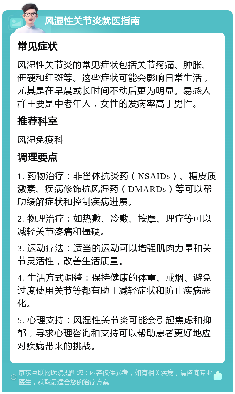 风湿性关节炎就医指南 常见症状 风湿性关节炎的常见症状包括关节疼痛、肿胀、僵硬和红斑等。这些症状可能会影响日常生活，尤其是在早晨或长时间不动后更为明显。易感人群主要是中老年人，女性的发病率高于男性。 推荐科室 风湿免疫科 调理要点 1. 药物治疗：非甾体抗炎药（NSAIDs）、糖皮质激素、疾病修饰抗风湿药（DMARDs）等可以帮助缓解症状和控制疾病进展。 2. 物理治疗：如热敷、冷敷、按摩、理疗等可以减轻关节疼痛和僵硬。 3. 运动疗法：适当的运动可以增强肌肉力量和关节灵活性，改善生活质量。 4. 生活方式调整：保持健康的体重、戒烟、避免过度使用关节等都有助于减轻症状和防止疾病恶化。 5. 心理支持：风湿性关节炎可能会引起焦虑和抑郁，寻求心理咨询和支持可以帮助患者更好地应对疾病带来的挑战。