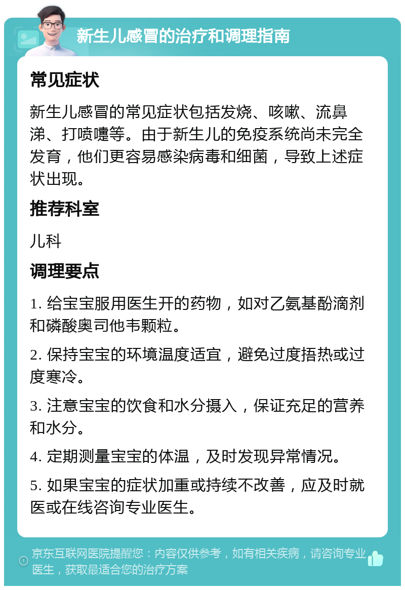 新生儿感冒的治疗和调理指南 常见症状 新生儿感冒的常见症状包括发烧、咳嗽、流鼻涕、打喷嚏等。由于新生儿的免疫系统尚未完全发育，他们更容易感染病毒和细菌，导致上述症状出现。 推荐科室 儿科 调理要点 1. 给宝宝服用医生开的药物，如对乙氨基酚滴剂和磷酸奥司他韦颗粒。 2. 保持宝宝的环境温度适宜，避免过度捂热或过度寒冷。 3. 注意宝宝的饮食和水分摄入，保证充足的营养和水分。 4. 定期测量宝宝的体温，及时发现异常情况。 5. 如果宝宝的症状加重或持续不改善，应及时就医或在线咨询专业医生。