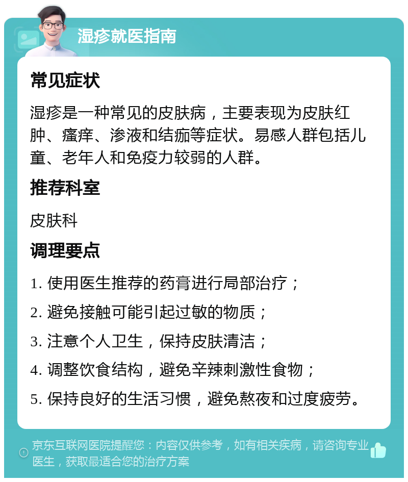 湿疹就医指南 常见症状 湿疹是一种常见的皮肤病，主要表现为皮肤红肿、瘙痒、渗液和结痂等症状。易感人群包括儿童、老年人和免疫力较弱的人群。 推荐科室 皮肤科 调理要点 1. 使用医生推荐的药膏进行局部治疗； 2. 避免接触可能引起过敏的物质； 3. 注意个人卫生，保持皮肤清洁； 4. 调整饮食结构，避免辛辣刺激性食物； 5. 保持良好的生活习惯，避免熬夜和过度疲劳。