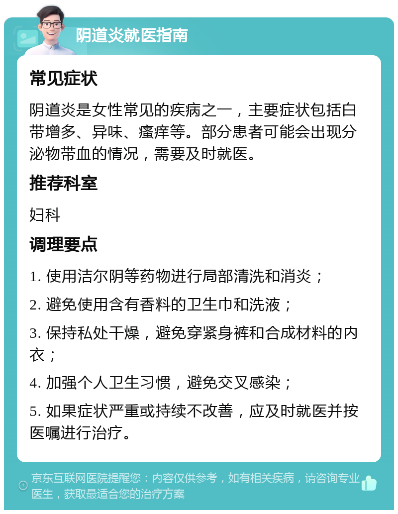 阴道炎就医指南 常见症状 阴道炎是女性常见的疾病之一，主要症状包括白带增多、异味、瘙痒等。部分患者可能会出现分泌物带血的情况，需要及时就医。 推荐科室 妇科 调理要点 1. 使用洁尔阴等药物进行局部清洗和消炎； 2. 避免使用含有香料的卫生巾和洗液； 3. 保持私处干燥，避免穿紧身裤和合成材料的内衣； 4. 加强个人卫生习惯，避免交叉感染； 5. 如果症状严重或持续不改善，应及时就医并按医嘱进行治疗。