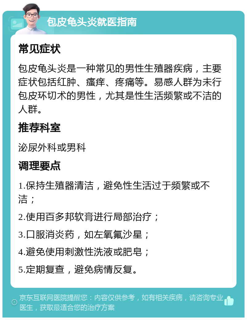 包皮龟头炎就医指南 常见症状 包皮龟头炎是一种常见的男性生殖器疾病，主要症状包括红肿、瘙痒、疼痛等。易感人群为未行包皮环切术的男性，尤其是性生活频繁或不洁的人群。 推荐科室 泌尿外科或男科 调理要点 1.保持生殖器清洁，避免性生活过于频繁或不洁； 2.使用百多邦软膏进行局部治疗； 3.口服消炎药，如左氧氟沙星； 4.避免使用刺激性洗液或肥皂； 5.定期复查，避免病情反复。