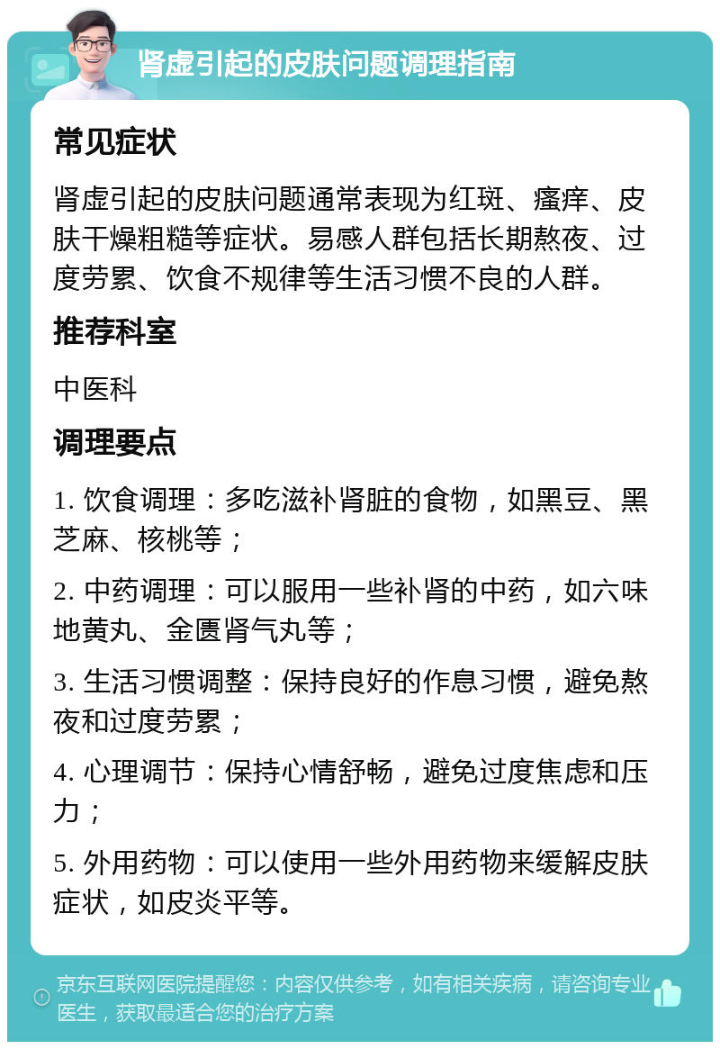 肾虚引起的皮肤问题调理指南 常见症状 肾虚引起的皮肤问题通常表现为红斑、瘙痒、皮肤干燥粗糙等症状。易感人群包括长期熬夜、过度劳累、饮食不规律等生活习惯不良的人群。 推荐科室 中医科 调理要点 1. 饮食调理：多吃滋补肾脏的食物，如黑豆、黑芝麻、核桃等； 2. 中药调理：可以服用一些补肾的中药，如六味地黄丸、金匮肾气丸等； 3. 生活习惯调整：保持良好的作息习惯，避免熬夜和过度劳累； 4. 心理调节：保持心情舒畅，避免过度焦虑和压力； 5. 外用药物：可以使用一些外用药物来缓解皮肤症状，如皮炎平等。