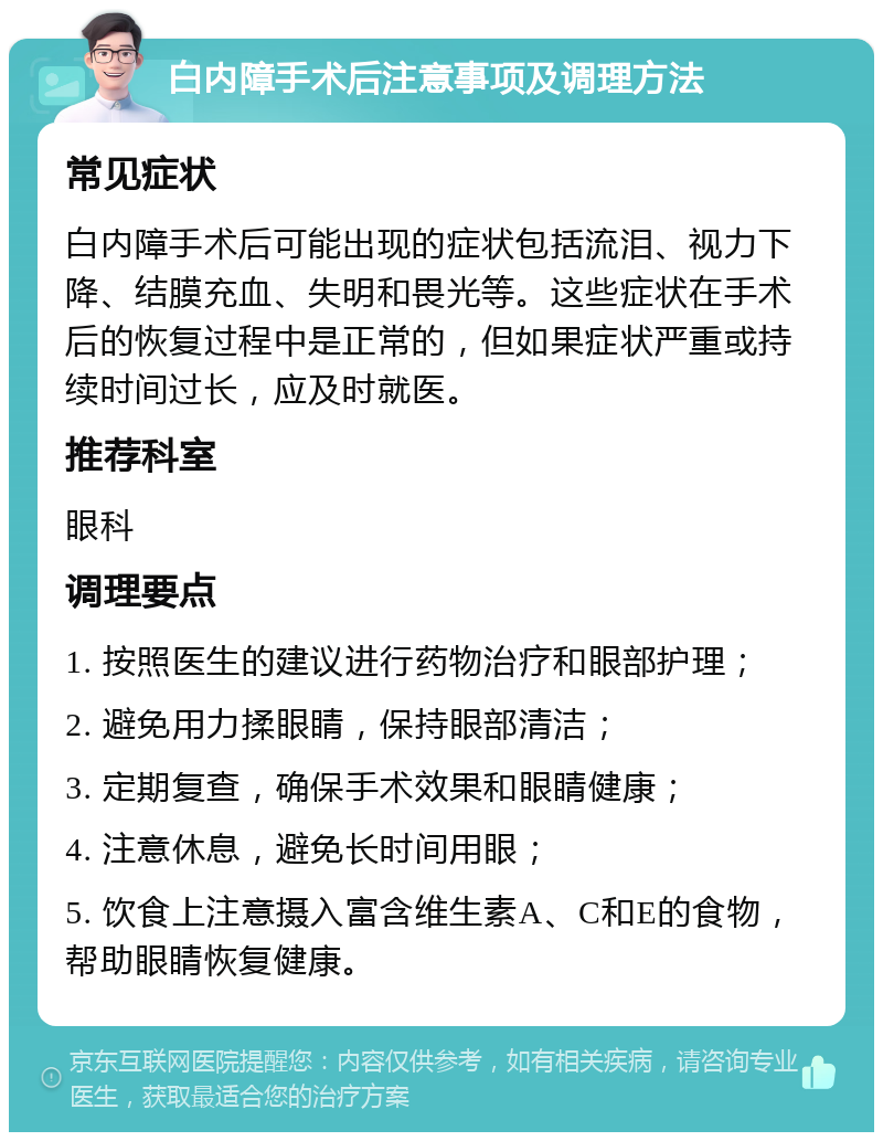 白内障手术后注意事项及调理方法 常见症状 白内障手术后可能出现的症状包括流泪、视力下降、结膜充血、失明和畏光等。这些症状在手术后的恢复过程中是正常的，但如果症状严重或持续时间过长，应及时就医。 推荐科室 眼科 调理要点 1. 按照医生的建议进行药物治疗和眼部护理； 2. 避免用力揉眼睛，保持眼部清洁； 3. 定期复查，确保手术效果和眼睛健康； 4. 注意休息，避免长时间用眼； 5. 饮食上注意摄入富含维生素A、C和E的食物，帮助眼睛恢复健康。