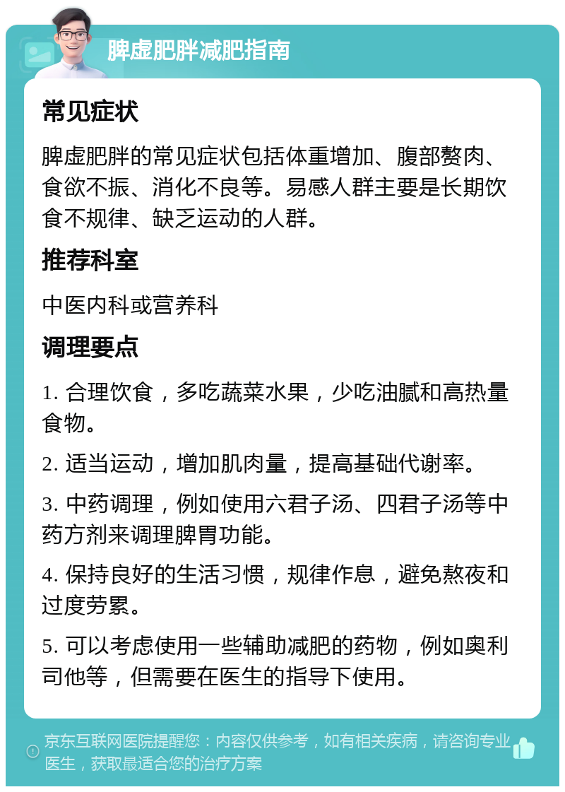 脾虚肥胖减肥指南 常见症状 脾虚肥胖的常见症状包括体重增加、腹部赘肉、食欲不振、消化不良等。易感人群主要是长期饮食不规律、缺乏运动的人群。 推荐科室 中医内科或营养科 调理要点 1. 合理饮食，多吃蔬菜水果，少吃油腻和高热量食物。 2. 适当运动，增加肌肉量，提高基础代谢率。 3. 中药调理，例如使用六君子汤、四君子汤等中药方剂来调理脾胃功能。 4. 保持良好的生活习惯，规律作息，避免熬夜和过度劳累。 5. 可以考虑使用一些辅助减肥的药物，例如奥利司他等，但需要在医生的指导下使用。