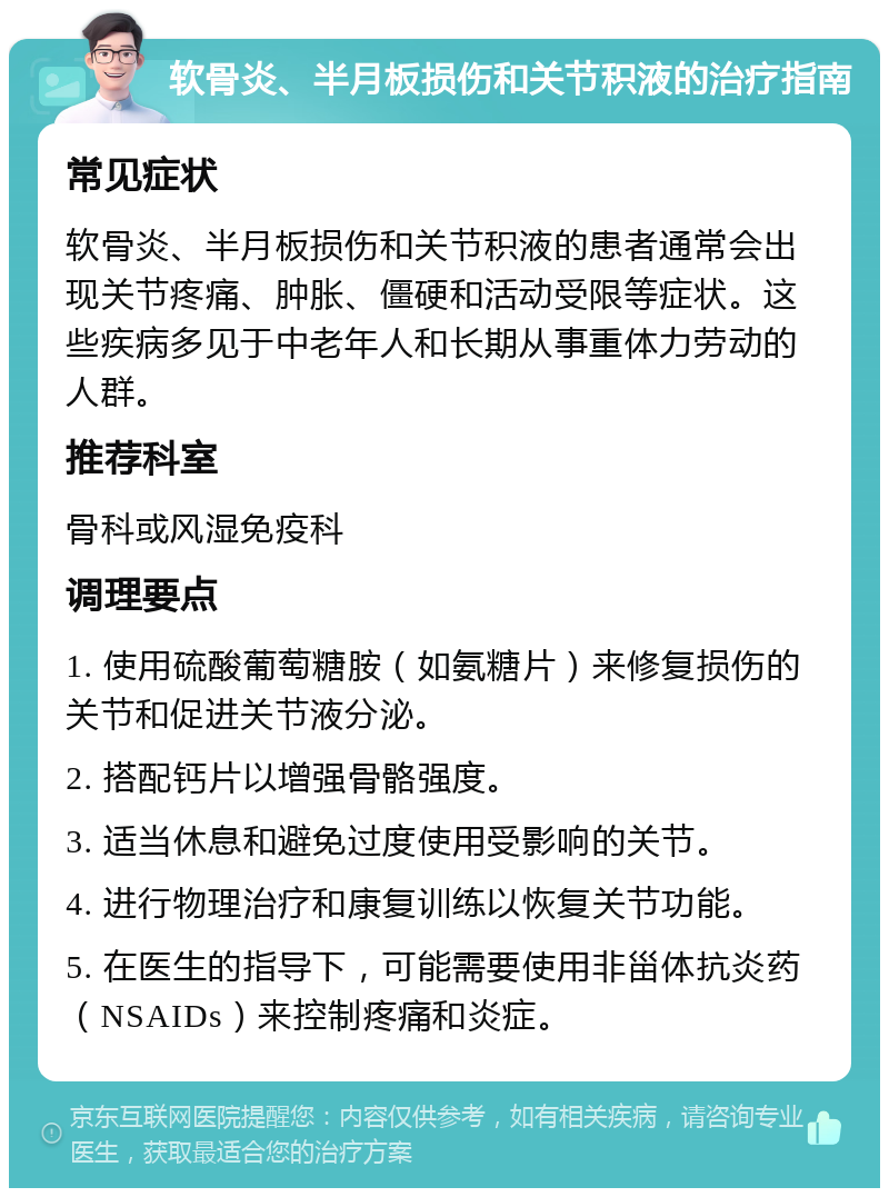 软骨炎、半月板损伤和关节积液的治疗指南 常见症状 软骨炎、半月板损伤和关节积液的患者通常会出现关节疼痛、肿胀、僵硬和活动受限等症状。这些疾病多见于中老年人和长期从事重体力劳动的人群。 推荐科室 骨科或风湿免疫科 调理要点 1. 使用硫酸葡萄糖胺（如氨糖片）来修复损伤的关节和促进关节液分泌。 2. 搭配钙片以增强骨骼强度。 3. 适当休息和避免过度使用受影响的关节。 4. 进行物理治疗和康复训练以恢复关节功能。 5. 在医生的指导下，可能需要使用非甾体抗炎药（NSAIDs）来控制疼痛和炎症。