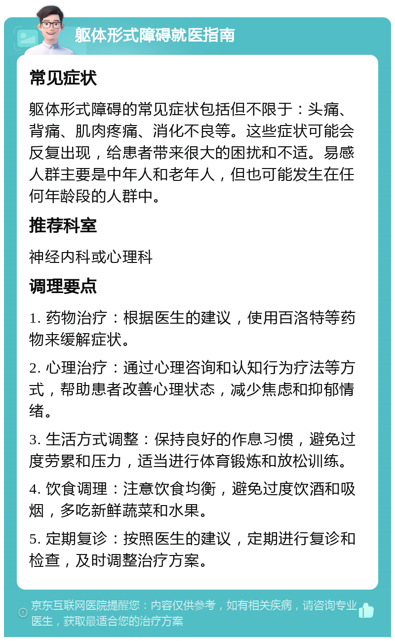 躯体形式障碍就医指南 常见症状 躯体形式障碍的常见症状包括但不限于：头痛、背痛、肌肉疼痛、消化不良等。这些症状可能会反复出现，给患者带来很大的困扰和不适。易感人群主要是中年人和老年人，但也可能发生在任何年龄段的人群中。 推荐科室 神经内科或心理科 调理要点 1. 药物治疗：根据医生的建议，使用百洛特等药物来缓解症状。 2. 心理治疗：通过心理咨询和认知行为疗法等方式，帮助患者改善心理状态，减少焦虑和抑郁情绪。 3. 生活方式调整：保持良好的作息习惯，避免过度劳累和压力，适当进行体育锻炼和放松训练。 4. 饮食调理：注意饮食均衡，避免过度饮酒和吸烟，多吃新鲜蔬菜和水果。 5. 定期复诊：按照医生的建议，定期进行复诊和检查，及时调整治疗方案。