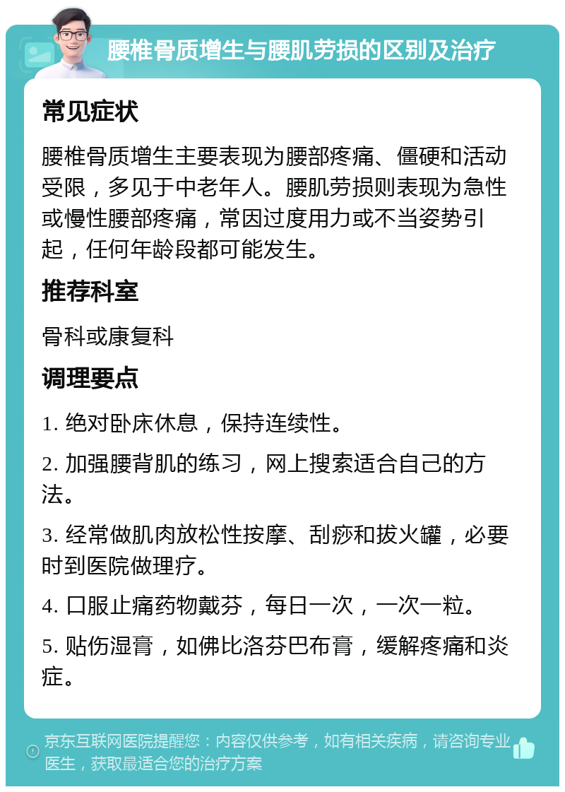 腰椎骨质增生与腰肌劳损的区别及治疗 常见症状 腰椎骨质增生主要表现为腰部疼痛、僵硬和活动受限，多见于中老年人。腰肌劳损则表现为急性或慢性腰部疼痛，常因过度用力或不当姿势引起，任何年龄段都可能发生。 推荐科室 骨科或康复科 调理要点 1. 绝对卧床休息，保持连续性。 2. 加强腰背肌的练习，网上搜索适合自己的方法。 3. 经常做肌肉放松性按摩、刮痧和拔火罐，必要时到医院做理疗。 4. 口服止痛药物戴芬，每日一次，一次一粒。 5. 贴伤湿膏，如佛比洛芬巴布膏，缓解疼痛和炎症。