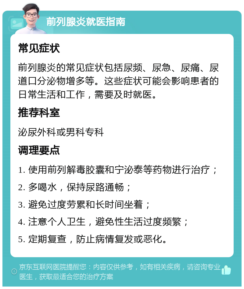 前列腺炎就医指南 常见症状 前列腺炎的常见症状包括尿频、尿急、尿痛、尿道口分泌物增多等。这些症状可能会影响患者的日常生活和工作，需要及时就医。 推荐科室 泌尿外科或男科专科 调理要点 1. 使用前列解毒胶囊和宁泌泰等药物进行治疗； 2. 多喝水，保持尿路通畅； 3. 避免过度劳累和长时间坐着； 4. 注意个人卫生，避免性生活过度频繁； 5. 定期复查，防止病情复发或恶化。