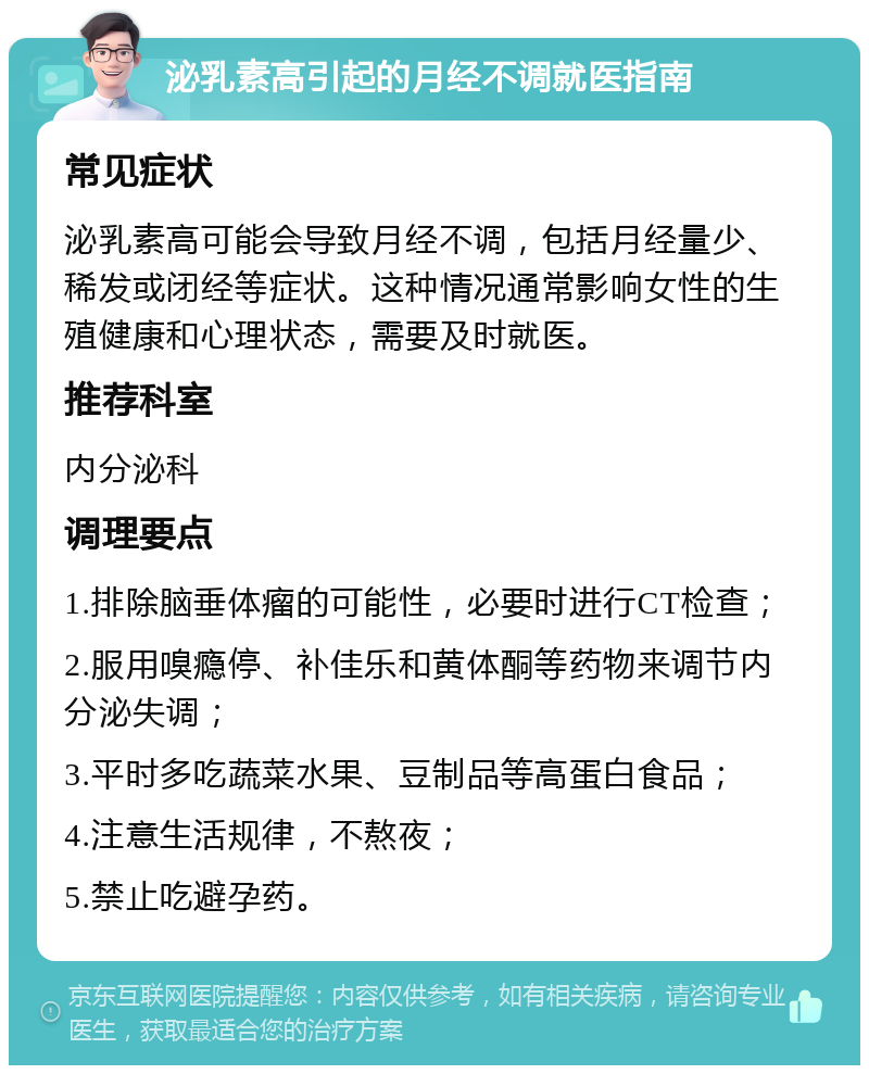 泌乳素高引起的月经不调就医指南 常见症状 泌乳素高可能会导致月经不调，包括月经量少、稀发或闭经等症状。这种情况通常影响女性的生殖健康和心理状态，需要及时就医。 推荐科室 内分泌科 调理要点 1.排除脑垂体瘤的可能性，必要时进行CT检查； 2.服用嗅瘾停、补佳乐和黄体酮等药物来调节内分泌失调； 3.平时多吃蔬菜水果、豆制品等高蛋白食品； 4.注意生活规律，不熬夜； 5.禁止吃避孕药。