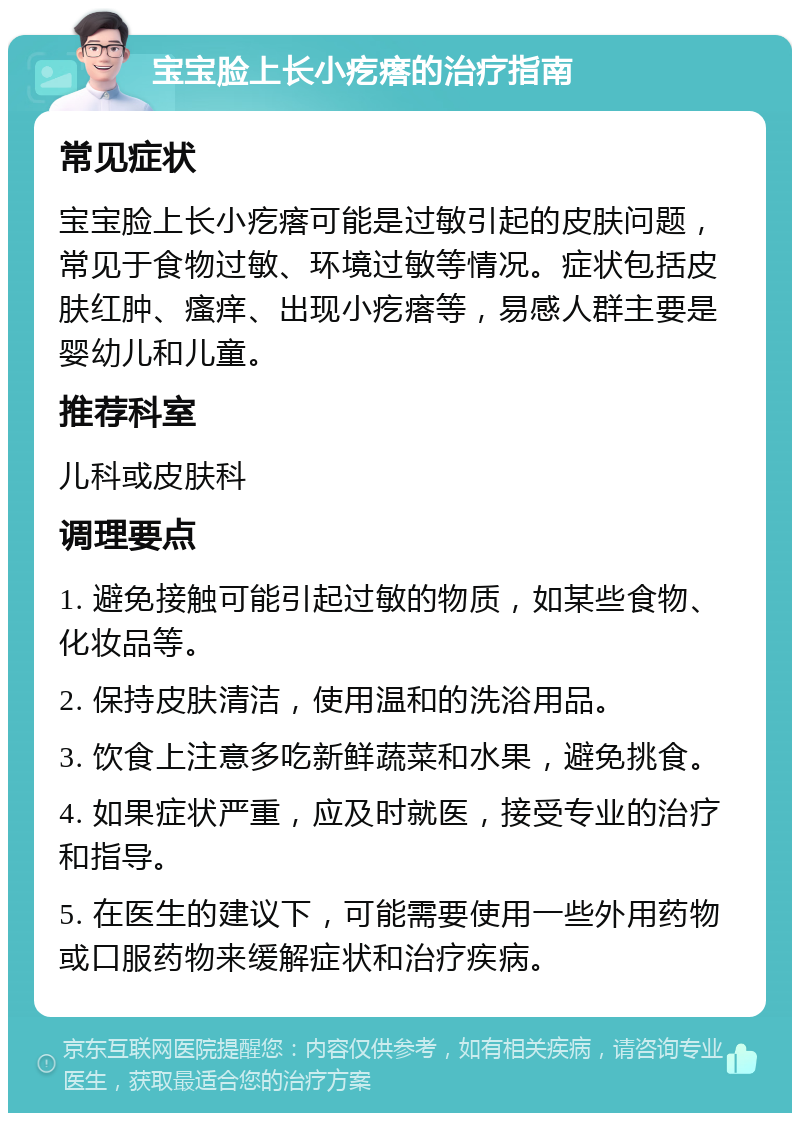 宝宝脸上长小疙瘩的治疗指南 常见症状 宝宝脸上长小疙瘩可能是过敏引起的皮肤问题，常见于食物过敏、环境过敏等情况。症状包括皮肤红肿、瘙痒、出现小疙瘩等，易感人群主要是婴幼儿和儿童。 推荐科室 儿科或皮肤科 调理要点 1. 避免接触可能引起过敏的物质，如某些食物、化妆品等。 2. 保持皮肤清洁，使用温和的洗浴用品。 3. 饮食上注意多吃新鲜蔬菜和水果，避免挑食。 4. 如果症状严重，应及时就医，接受专业的治疗和指导。 5. 在医生的建议下，可能需要使用一些外用药物或口服药物来缓解症状和治疗疾病。