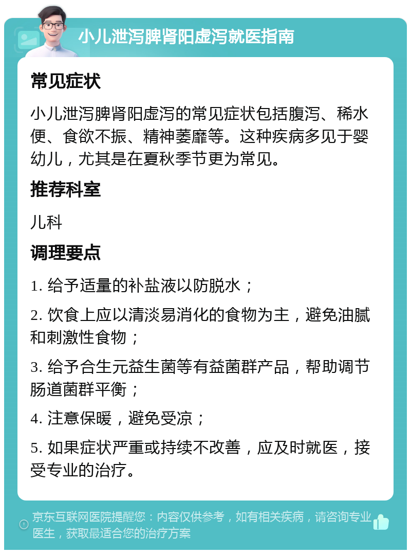 小儿泄泻脾肾阳虚泻就医指南 常见症状 小儿泄泻脾肾阳虚泻的常见症状包括腹泻、稀水便、食欲不振、精神萎靡等。这种疾病多见于婴幼儿，尤其是在夏秋季节更为常见。 推荐科室 儿科 调理要点 1. 给予适量的补盐液以防脱水； 2. 饮食上应以清淡易消化的食物为主，避免油腻和刺激性食物； 3. 给予合生元益生菌等有益菌群产品，帮助调节肠道菌群平衡； 4. 注意保暖，避免受凉； 5. 如果症状严重或持续不改善，应及时就医，接受专业的治疗。