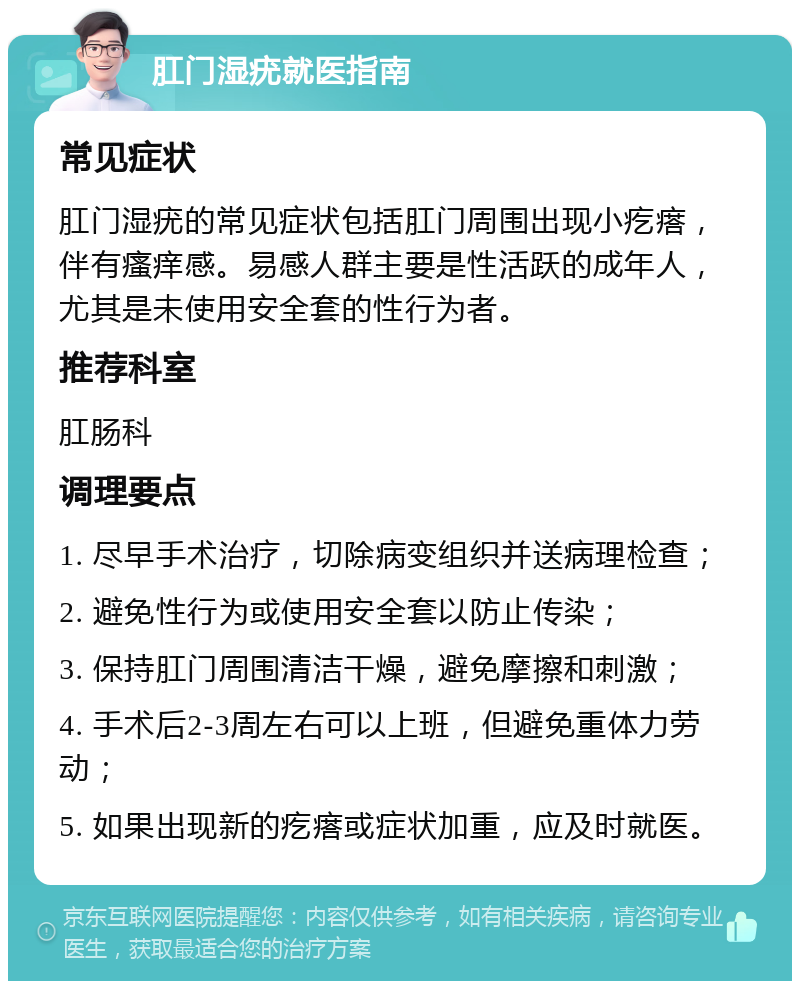 肛门湿疣就医指南 常见症状 肛门湿疣的常见症状包括肛门周围出现小疙瘩，伴有瘙痒感。易感人群主要是性活跃的成年人，尤其是未使用安全套的性行为者。 推荐科室 肛肠科 调理要点 1. 尽早手术治疗，切除病变组织并送病理检查； 2. 避免性行为或使用安全套以防止传染； 3. 保持肛门周围清洁干燥，避免摩擦和刺激； 4. 手术后2-3周左右可以上班，但避免重体力劳动； 5. 如果出现新的疙瘩或症状加重，应及时就医。