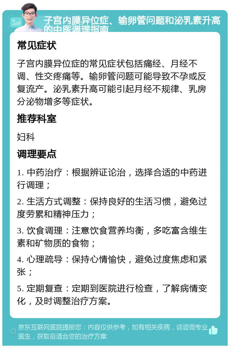 子宫内膜异位症、输卵管问题和泌乳素升高的中医调理指南 常见症状 子宫内膜异位症的常见症状包括痛经、月经不调、性交疼痛等。输卵管问题可能导致不孕或反复流产。泌乳素升高可能引起月经不规律、乳房分泌物增多等症状。 推荐科室 妇科 调理要点 1. 中药治疗：根据辨证论治，选择合适的中药进行调理； 2. 生活方式调整：保持良好的生活习惯，避免过度劳累和精神压力； 3. 饮食调理：注意饮食营养均衡，多吃富含维生素和矿物质的食物； 4. 心理疏导：保持心情愉快，避免过度焦虑和紧张； 5. 定期复查：定期到医院进行检查，了解病情变化，及时调整治疗方案。