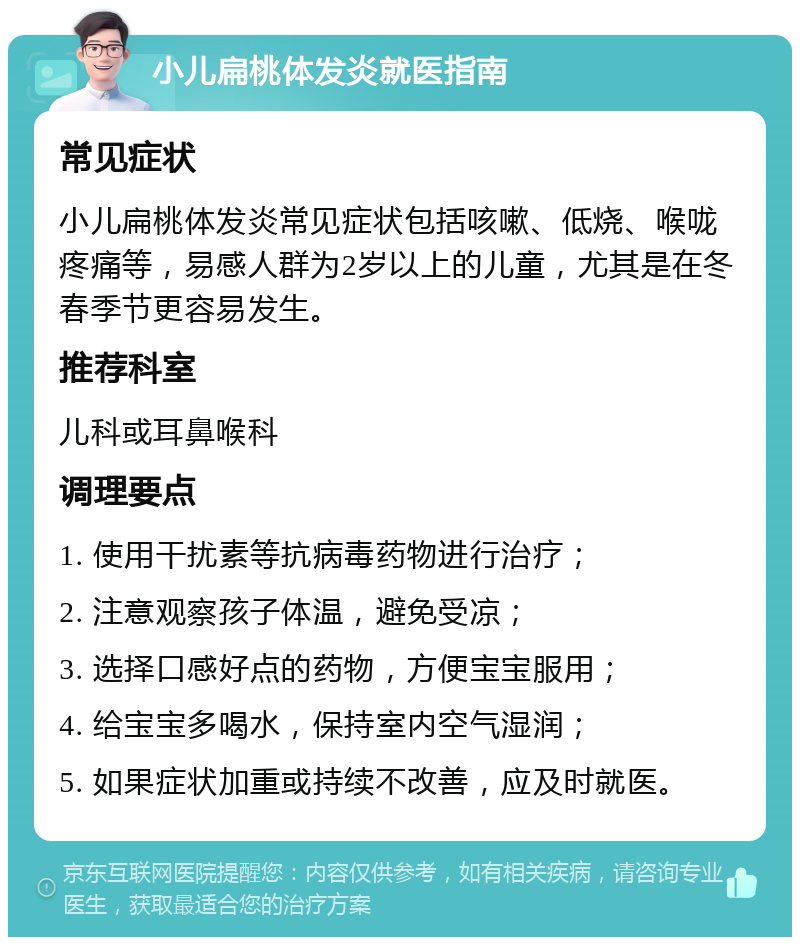 小儿扁桃体发炎就医指南 常见症状 小儿扁桃体发炎常见症状包括咳嗽、低烧、喉咙疼痛等，易感人群为2岁以上的儿童，尤其是在冬春季节更容易发生。 推荐科室 儿科或耳鼻喉科 调理要点 1. 使用干扰素等抗病毒药物进行治疗； 2. 注意观察孩子体温，避免受凉； 3. 选择口感好点的药物，方便宝宝服用； 4. 给宝宝多喝水，保持室内空气湿润； 5. 如果症状加重或持续不改善，应及时就医。