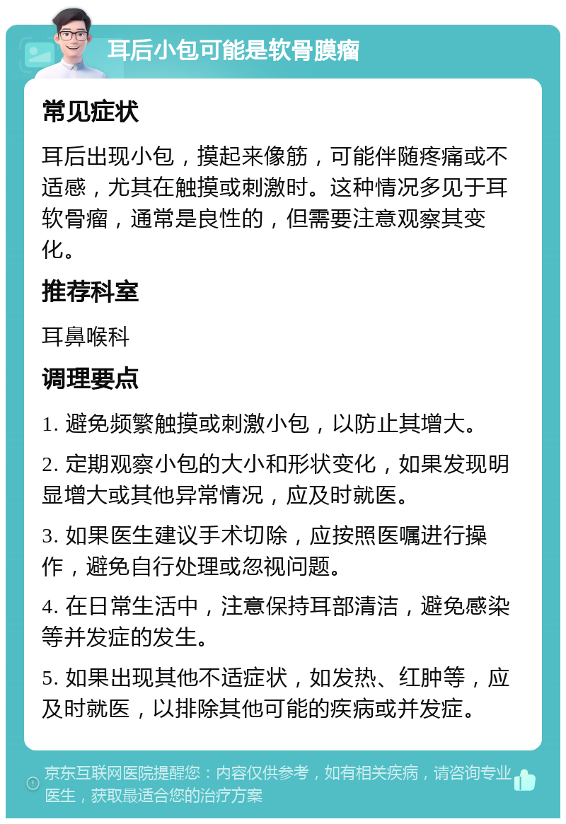 耳后小包可能是软骨膜瘤 常见症状 耳后出现小包，摸起来像筋，可能伴随疼痛或不适感，尤其在触摸或刺激时。这种情况多见于耳软骨瘤，通常是良性的，但需要注意观察其变化。 推荐科室 耳鼻喉科 调理要点 1. 避免频繁触摸或刺激小包，以防止其增大。 2. 定期观察小包的大小和形状变化，如果发现明显增大或其他异常情况，应及时就医。 3. 如果医生建议手术切除，应按照医嘱进行操作，避免自行处理或忽视问题。 4. 在日常生活中，注意保持耳部清洁，避免感染等并发症的发生。 5. 如果出现其他不适症状，如发热、红肿等，应及时就医，以排除其他可能的疾病或并发症。