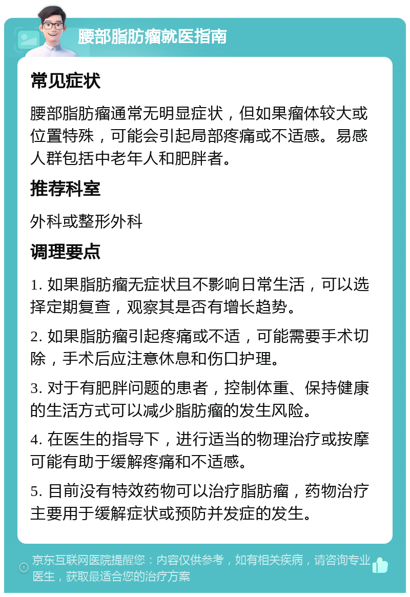 腰部脂肪瘤就医指南 常见症状 腰部脂肪瘤通常无明显症状，但如果瘤体较大或位置特殊，可能会引起局部疼痛或不适感。易感人群包括中老年人和肥胖者。 推荐科室 外科或整形外科 调理要点 1. 如果脂肪瘤无症状且不影响日常生活，可以选择定期复查，观察其是否有增长趋势。 2. 如果脂肪瘤引起疼痛或不适，可能需要手术切除，手术后应注意休息和伤口护理。 3. 对于有肥胖问题的患者，控制体重、保持健康的生活方式可以减少脂肪瘤的发生风险。 4. 在医生的指导下，进行适当的物理治疗或按摩可能有助于缓解疼痛和不适感。 5. 目前没有特效药物可以治疗脂肪瘤，药物治疗主要用于缓解症状或预防并发症的发生。