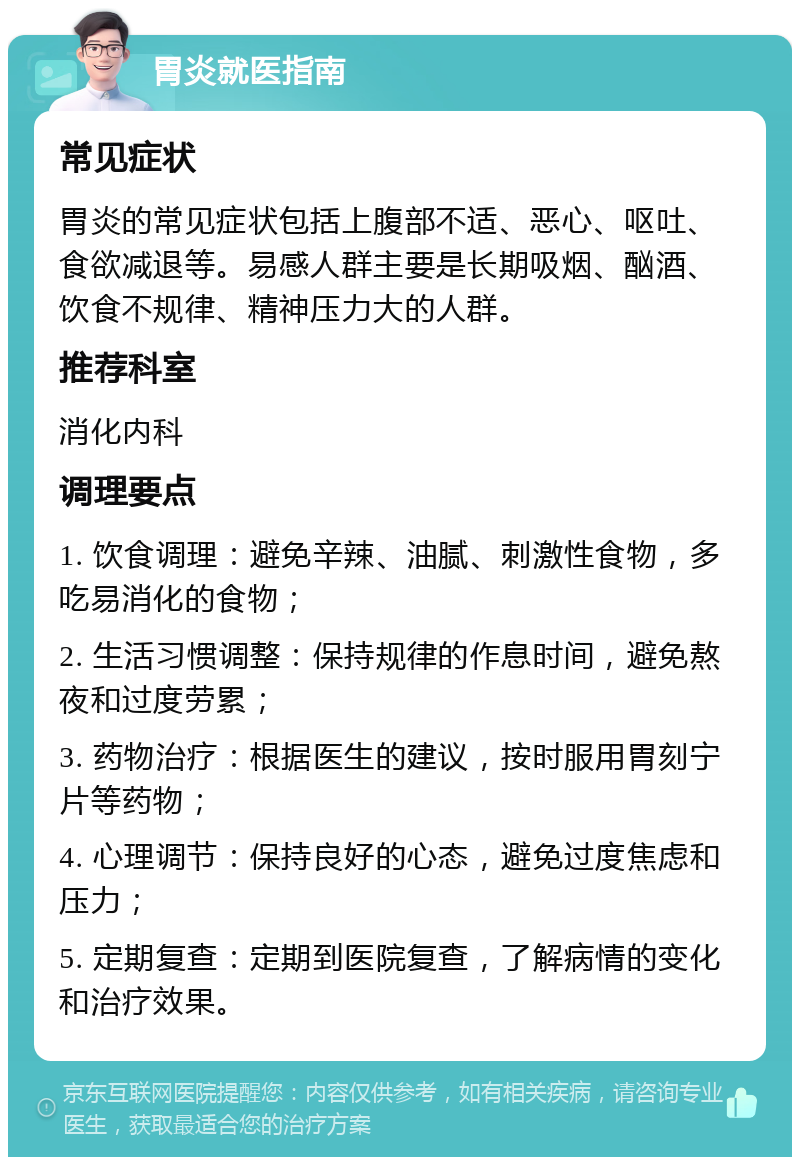 胃炎就医指南 常见症状 胃炎的常见症状包括上腹部不适、恶心、呕吐、食欲减退等。易感人群主要是长期吸烟、酗酒、饮食不规律、精神压力大的人群。 推荐科室 消化内科 调理要点 1. 饮食调理：避免辛辣、油腻、刺激性食物，多吃易消化的食物； 2. 生活习惯调整：保持规律的作息时间，避免熬夜和过度劳累； 3. 药物治疗：根据医生的建议，按时服用胃刻宁片等药物； 4. 心理调节：保持良好的心态，避免过度焦虑和压力； 5. 定期复查：定期到医院复查，了解病情的变化和治疗效果。