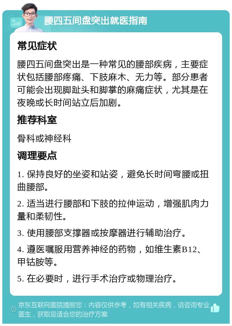 腰四五间盘突出就医指南 常见症状 腰四五间盘突出是一种常见的腰部疾病，主要症状包括腰部疼痛、下肢麻木、无力等。部分患者可能会出现脚趾头和脚掌的麻痛症状，尤其是在夜晚或长时间站立后加剧。 推荐科室 骨科或神经科 调理要点 1. 保持良好的坐姿和站姿，避免长时间弯腰或扭曲腰部。 2. 适当进行腰部和下肢的拉伸运动，增强肌肉力量和柔韧性。 3. 使用腰部支撑器或按摩器进行辅助治疗。 4. 遵医嘱服用营养神经的药物，如维生素B12、甲钴胺等。 5. 在必要时，进行手术治疗或物理治疗。