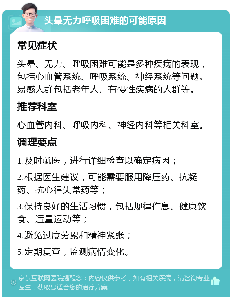 头晕无力呼吸困难的可能原因 常见症状 头晕、无力、呼吸困难可能是多种疾病的表现，包括心血管系统、呼吸系统、神经系统等问题。易感人群包括老年人、有慢性疾病的人群等。 推荐科室 心血管内科、呼吸内科、神经内科等相关科室。 调理要点 1.及时就医，进行详细检查以确定病因； 2.根据医生建议，可能需要服用降压药、抗凝药、抗心律失常药等； 3.保持良好的生活习惯，包括规律作息、健康饮食、适量运动等； 4.避免过度劳累和精神紧张； 5.定期复查，监测病情变化。