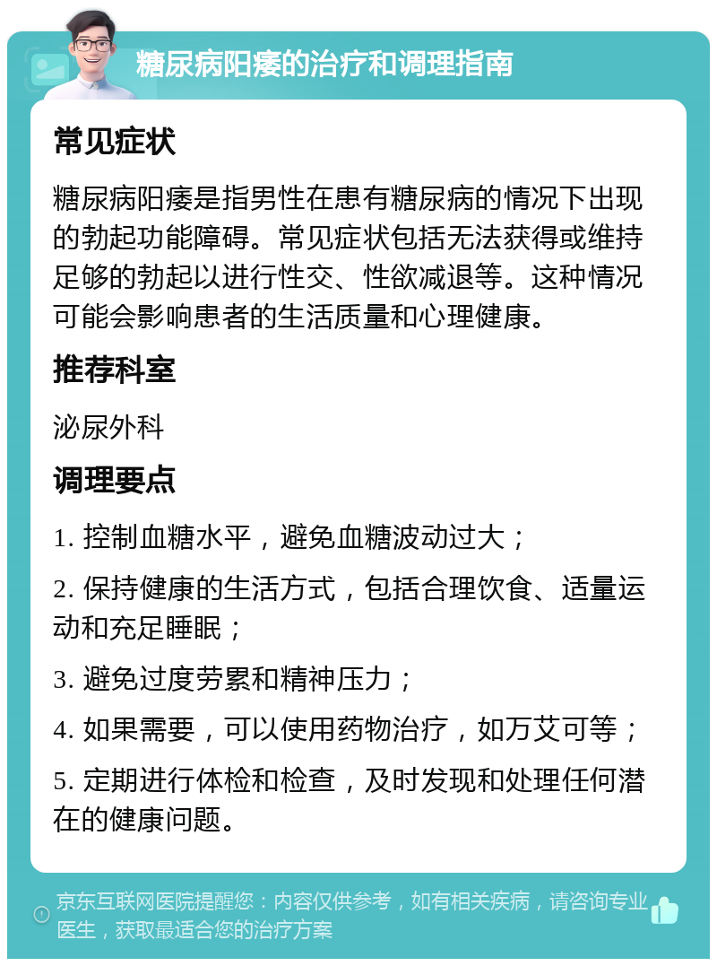 糖尿病阳痿的治疗和调理指南 常见症状 糖尿病阳痿是指男性在患有糖尿病的情况下出现的勃起功能障碍。常见症状包括无法获得或维持足够的勃起以进行性交、性欲减退等。这种情况可能会影响患者的生活质量和心理健康。 推荐科室 泌尿外科 调理要点 1. 控制血糖水平，避免血糖波动过大； 2. 保持健康的生活方式，包括合理饮食、适量运动和充足睡眠； 3. 避免过度劳累和精神压力； 4. 如果需要，可以使用药物治疗，如万艾可等； 5. 定期进行体检和检查，及时发现和处理任何潜在的健康问题。