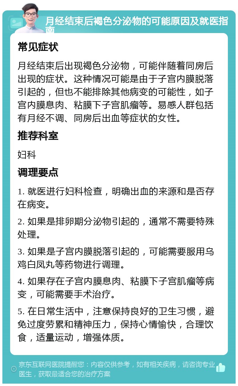 月经结束后褐色分泌物的可能原因及就医指南 常见症状 月经结束后出现褐色分泌物，可能伴随着同房后出现的症状。这种情况可能是由于子宫内膜脱落引起的，但也不能排除其他病变的可能性，如子宫内膜息肉、粘膜下子宫肌瘤等。易感人群包括有月经不调、同房后出血等症状的女性。 推荐科室 妇科 调理要点 1. 就医进行妇科检查，明确出血的来源和是否存在病变。 2. 如果是排卵期分泌物引起的，通常不需要特殊处理。 3. 如果是子宫内膜脱落引起的，可能需要服用乌鸡白凤丸等药物进行调理。 4. 如果存在子宫内膜息肉、粘膜下子宫肌瘤等病变，可能需要手术治疗。 5. 在日常生活中，注意保持良好的卫生习惯，避免过度劳累和精神压力，保持心情愉快，合理饮食，适量运动，增强体质。