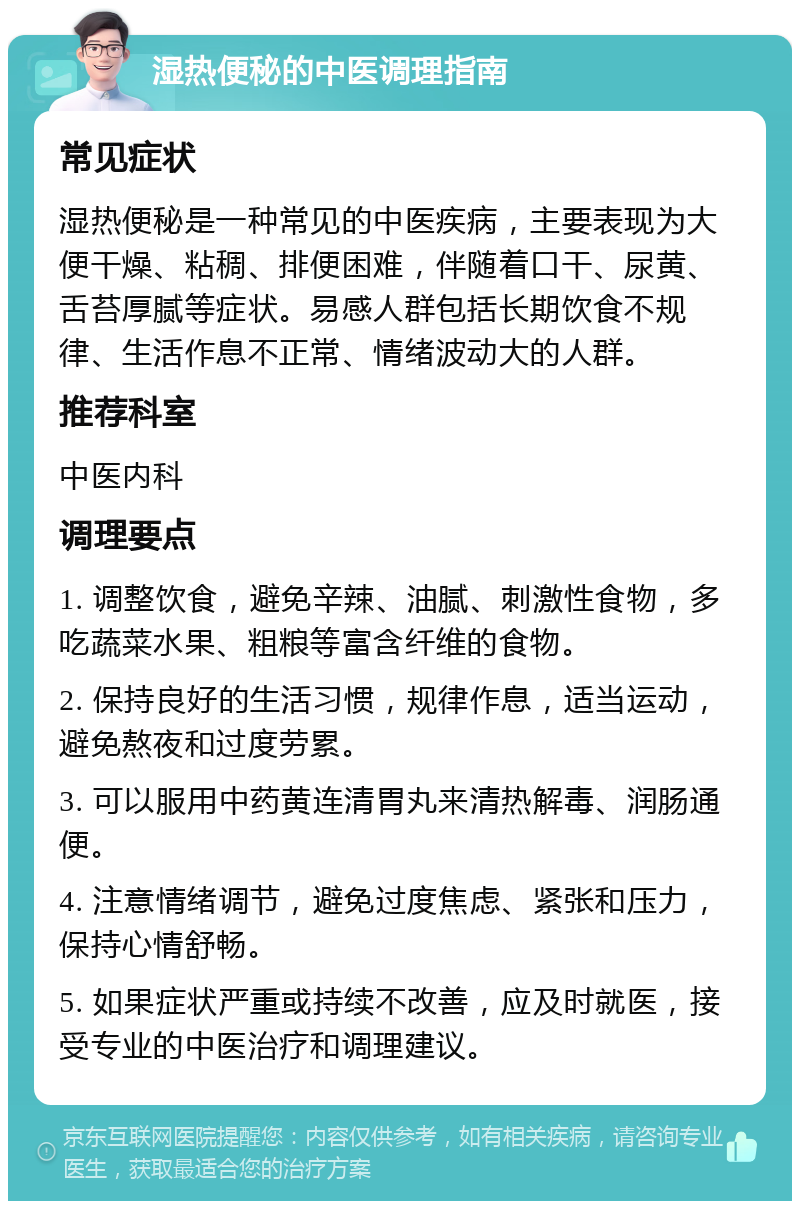 湿热便秘的中医调理指南 常见症状 湿热便秘是一种常见的中医疾病，主要表现为大便干燥、粘稠、排便困难，伴随着口干、尿黄、舌苔厚腻等症状。易感人群包括长期饮食不规律、生活作息不正常、情绪波动大的人群。 推荐科室 中医内科 调理要点 1. 调整饮食，避免辛辣、油腻、刺激性食物，多吃蔬菜水果、粗粮等富含纤维的食物。 2. 保持良好的生活习惯，规律作息，适当运动，避免熬夜和过度劳累。 3. 可以服用中药黄连清胃丸来清热解毒、润肠通便。 4. 注意情绪调节，避免过度焦虑、紧张和压力，保持心情舒畅。 5. 如果症状严重或持续不改善，应及时就医，接受专业的中医治疗和调理建议。