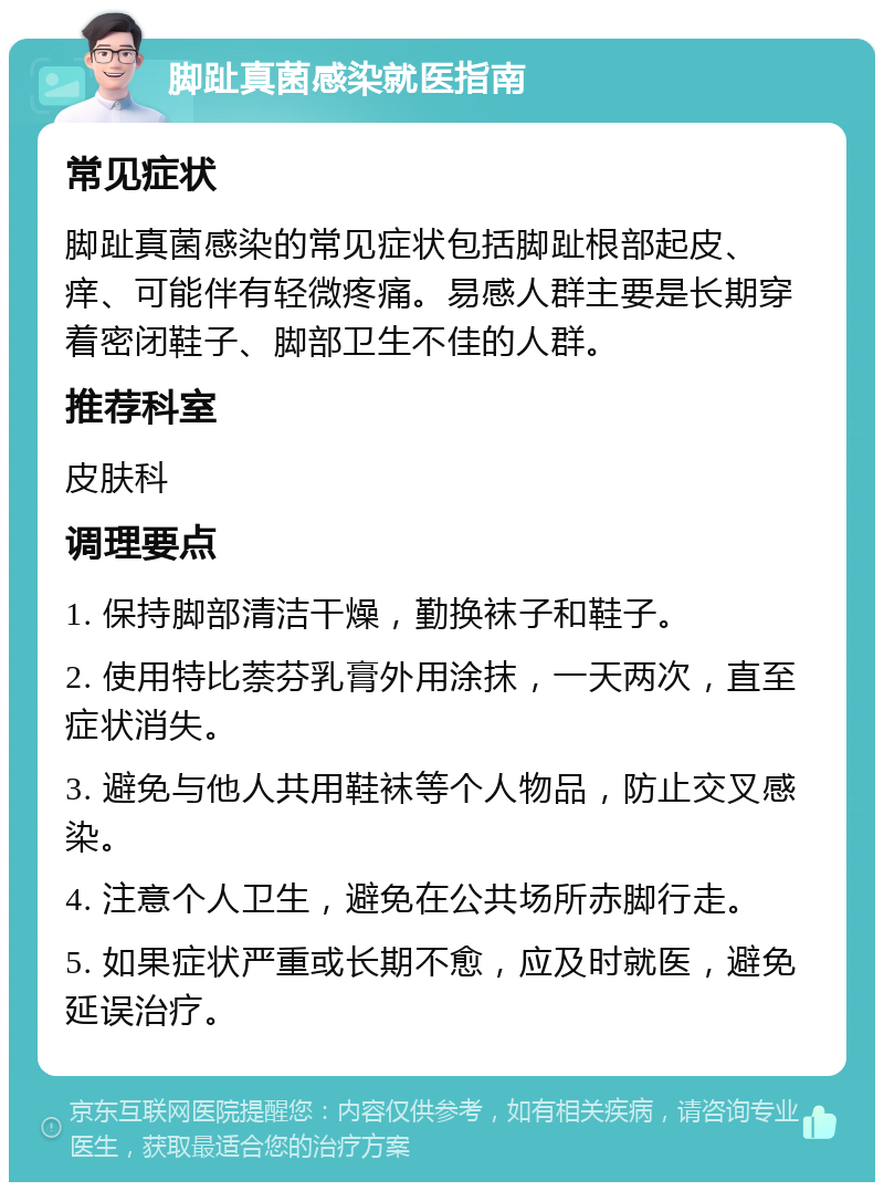 脚趾真菌感染就医指南 常见症状 脚趾真菌感染的常见症状包括脚趾根部起皮、痒、可能伴有轻微疼痛。易感人群主要是长期穿着密闭鞋子、脚部卫生不佳的人群。 推荐科室 皮肤科 调理要点 1. 保持脚部清洁干燥，勤换袜子和鞋子。 2. 使用特比萘芬乳膏外用涂抹，一天两次，直至症状消失。 3. 避免与他人共用鞋袜等个人物品，防止交叉感染。 4. 注意个人卫生，避免在公共场所赤脚行走。 5. 如果症状严重或长期不愈，应及时就医，避免延误治疗。