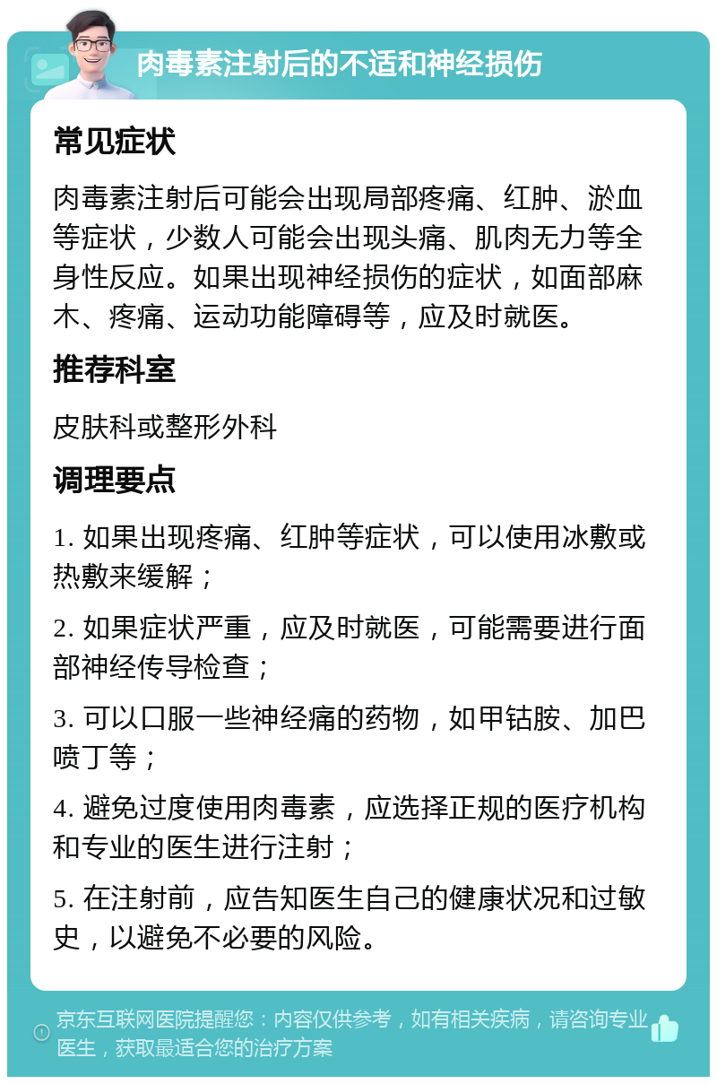 肉毒素注射后的不适和神经损伤 常见症状 肉毒素注射后可能会出现局部疼痛、红肿、淤血等症状，少数人可能会出现头痛、肌肉无力等全身性反应。如果出现神经损伤的症状，如面部麻木、疼痛、运动功能障碍等，应及时就医。 推荐科室 皮肤科或整形外科 调理要点 1. 如果出现疼痛、红肿等症状，可以使用冰敷或热敷来缓解； 2. 如果症状严重，应及时就医，可能需要进行面部神经传导检查； 3. 可以口服一些神经痛的药物，如甲钴胺、加巴喷丁等； 4. 避免过度使用肉毒素，应选择正规的医疗机构和专业的医生进行注射； 5. 在注射前，应告知医生自己的健康状况和过敏史，以避免不必要的风险。