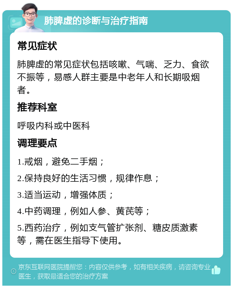 肺脾虚的诊断与治疗指南 常见症状 肺脾虚的常见症状包括咳嗽、气喘、乏力、食欲不振等，易感人群主要是中老年人和长期吸烟者。 推荐科室 呼吸内科或中医科 调理要点 1.戒烟，避免二手烟； 2.保持良好的生活习惯，规律作息； 3.适当运动，增强体质； 4.中药调理，例如人参、黄芪等； 5.西药治疗，例如支气管扩张剂、糖皮质激素等，需在医生指导下使用。