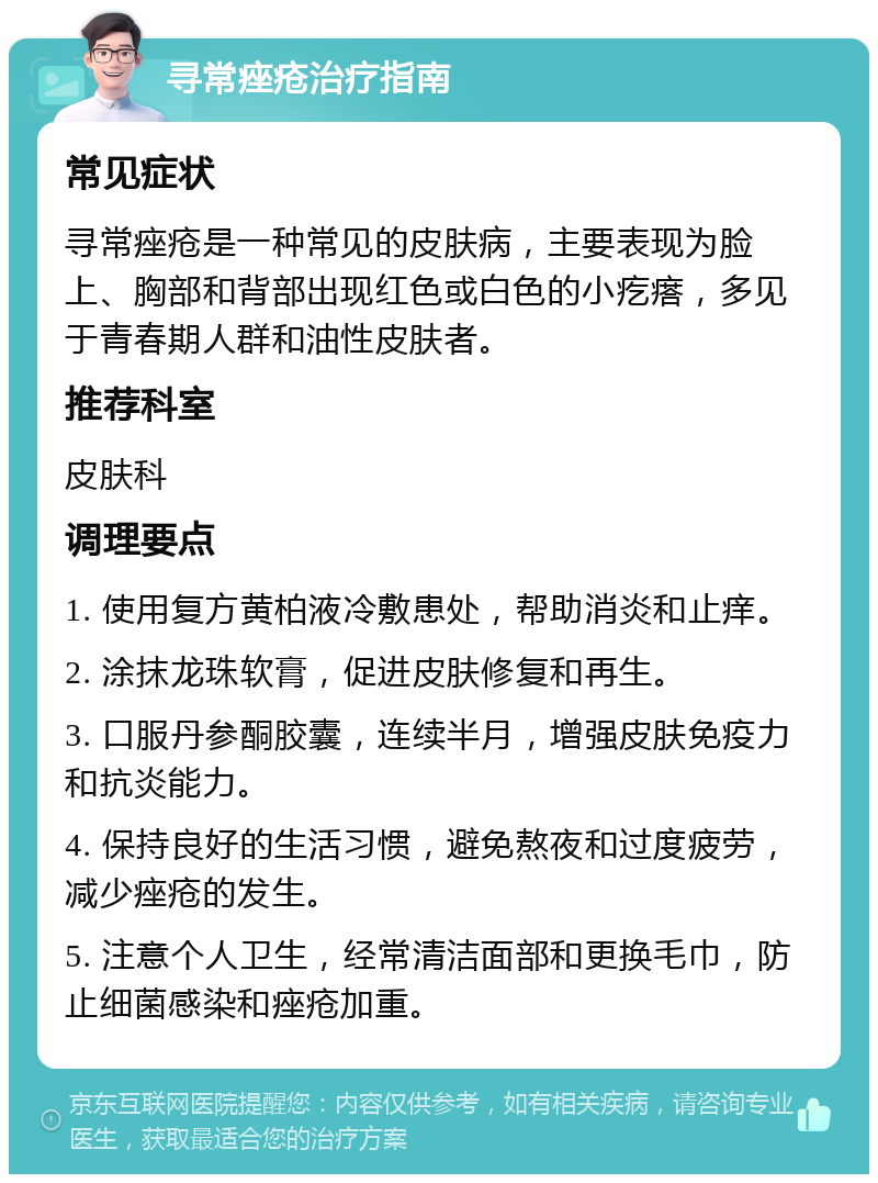 寻常痤疮治疗指南 常见症状 寻常痤疮是一种常见的皮肤病，主要表现为脸上、胸部和背部出现红色或白色的小疙瘩，多见于青春期人群和油性皮肤者。 推荐科室 皮肤科 调理要点 1. 使用复方黄柏液冷敷患处，帮助消炎和止痒。 2. 涂抹龙珠软膏，促进皮肤修复和再生。 3. 口服丹参酮胶囊，连续半月，增强皮肤免疫力和抗炎能力。 4. 保持良好的生活习惯，避免熬夜和过度疲劳，减少痤疮的发生。 5. 注意个人卫生，经常清洁面部和更换毛巾，防止细菌感染和痤疮加重。