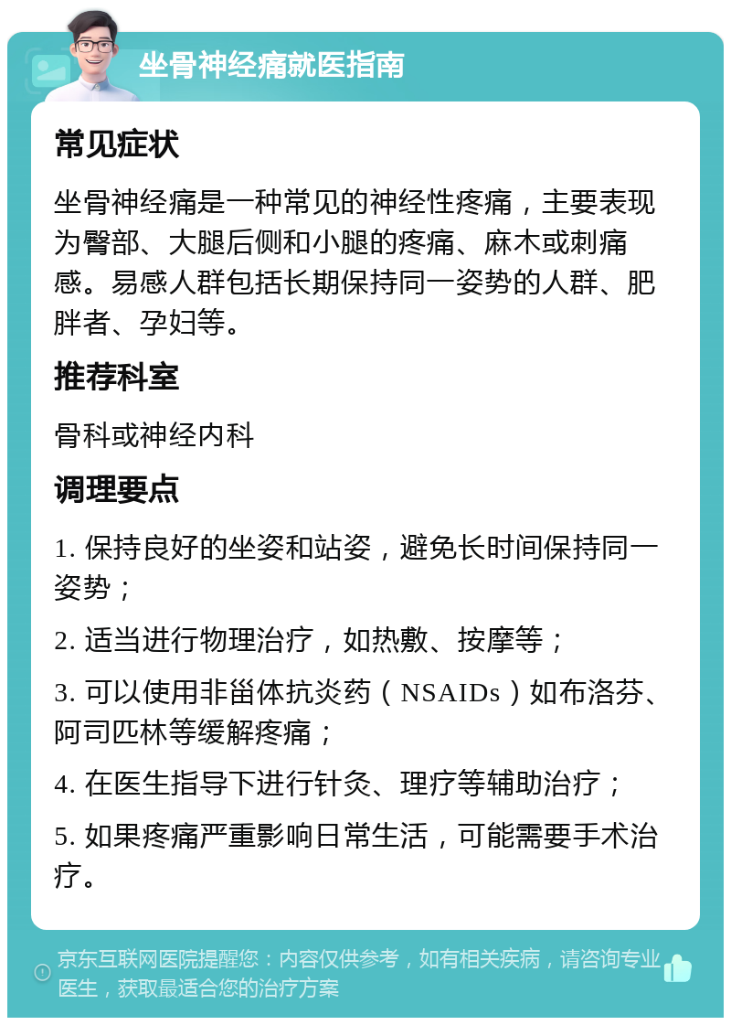 坐骨神经痛就医指南 常见症状 坐骨神经痛是一种常见的神经性疼痛，主要表现为臀部、大腿后侧和小腿的疼痛、麻木或刺痛感。易感人群包括长期保持同一姿势的人群、肥胖者、孕妇等。 推荐科室 骨科或神经内科 调理要点 1. 保持良好的坐姿和站姿，避免长时间保持同一姿势； 2. 适当进行物理治疗，如热敷、按摩等； 3. 可以使用非甾体抗炎药（NSAIDs）如布洛芬、阿司匹林等缓解疼痛； 4. 在医生指导下进行针灸、理疗等辅助治疗； 5. 如果疼痛严重影响日常生活，可能需要手术治疗。