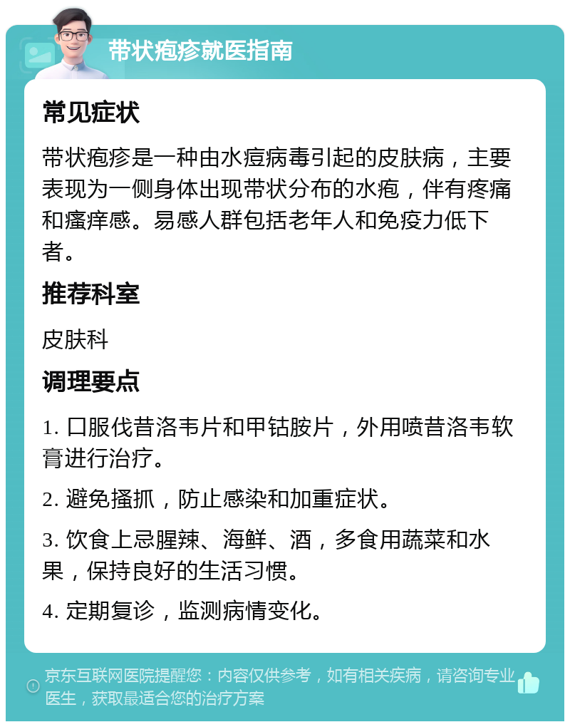 带状疱疹就医指南 常见症状 带状疱疹是一种由水痘病毒引起的皮肤病，主要表现为一侧身体出现带状分布的水疱，伴有疼痛和瘙痒感。易感人群包括老年人和免疫力低下者。 推荐科室 皮肤科 调理要点 1. 口服伐昔洛韦片和甲钴胺片，外用喷昔洛韦软膏进行治疗。 2. 避免搔抓，防止感染和加重症状。 3. 饮食上忌腥辣、海鲜、酒，多食用蔬菜和水果，保持良好的生活习惯。 4. 定期复诊，监测病情变化。