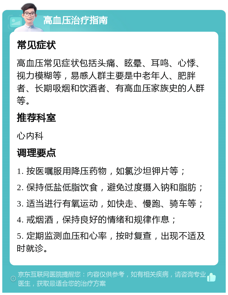 高血压治疗指南 常见症状 高血压常见症状包括头痛、眩晕、耳鸣、心悸、视力模糊等，易感人群主要是中老年人、肥胖者、长期吸烟和饮酒者、有高血压家族史的人群等。 推荐科室 心内科 调理要点 1. 按医嘱服用降压药物，如氯沙坦钾片等； 2. 保持低盐低脂饮食，避免过度摄入钠和脂肪； 3. 适当进行有氧运动，如快走、慢跑、骑车等； 4. 戒烟酒，保持良好的情绪和规律作息； 5. 定期监测血压和心率，按时复查，出现不适及时就诊。