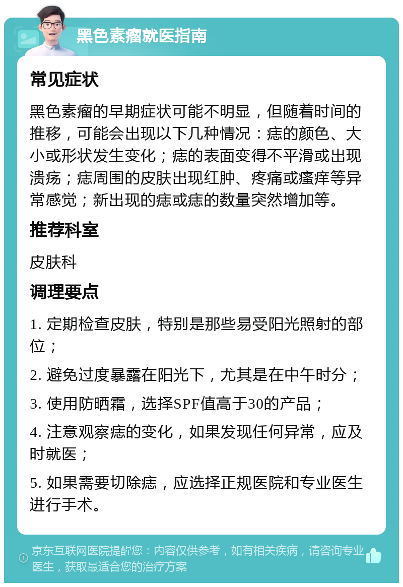 黑色素瘤就医指南 常见症状 黑色素瘤的早期症状可能不明显，但随着时间的推移，可能会出现以下几种情况：痣的颜色、大小或形状发生变化；痣的表面变得不平滑或出现溃疡；痣周围的皮肤出现红肿、疼痛或瘙痒等异常感觉；新出现的痣或痣的数量突然增加等。 推荐科室 皮肤科 调理要点 1. 定期检查皮肤，特别是那些易受阳光照射的部位； 2. 避免过度暴露在阳光下，尤其是在中午时分； 3. 使用防晒霜，选择SPF值高于30的产品； 4. 注意观察痣的变化，如果发现任何异常，应及时就医； 5. 如果需要切除痣，应选择正规医院和专业医生进行手术。