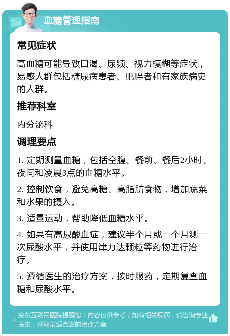 血糖管理指南 常见症状 高血糖可能导致口渴、尿频、视力模糊等症状，易感人群包括糖尿病患者、肥胖者和有家族病史的人群。 推荐科室 内分泌科 调理要点 1. 定期测量血糖，包括空腹、餐前、餐后2小时、夜间和凌晨3点的血糖水平。 2. 控制饮食，避免高糖、高脂肪食物，增加蔬菜和水果的摄入。 3. 适量运动，帮助降低血糖水平。 4. 如果有高尿酸血症，建议半个月或一个月测一次尿酸水平，并使用津力达颗粒等药物进行治疗。 5. 遵循医生的治疗方案，按时服药，定期复查血糖和尿酸水平。