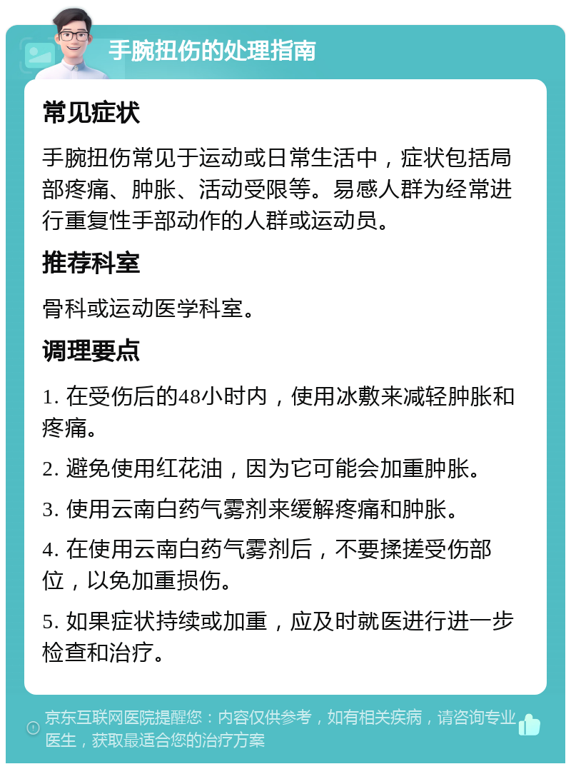 手腕扭伤的处理指南 常见症状 手腕扭伤常见于运动或日常生活中，症状包括局部疼痛、肿胀、活动受限等。易感人群为经常进行重复性手部动作的人群或运动员。 推荐科室 骨科或运动医学科室。 调理要点 1. 在受伤后的48小时内，使用冰敷来减轻肿胀和疼痛。 2. 避免使用红花油，因为它可能会加重肿胀。 3. 使用云南白药气雾剂来缓解疼痛和肿胀。 4. 在使用云南白药气雾剂后，不要揉搓受伤部位，以免加重损伤。 5. 如果症状持续或加重，应及时就医进行进一步检查和治疗。