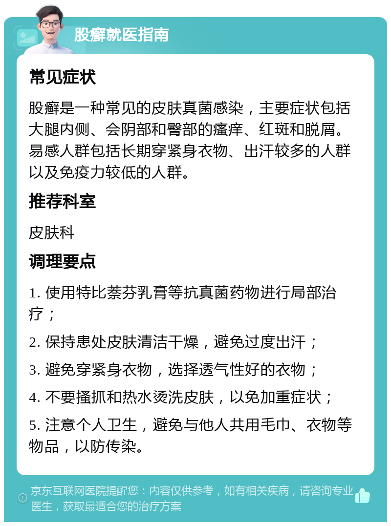 股癣就医指南 常见症状 股癣是一种常见的皮肤真菌感染，主要症状包括大腿内侧、会阴部和臀部的瘙痒、红斑和脱屑。易感人群包括长期穿紧身衣物、出汗较多的人群以及免疫力较低的人群。 推荐科室 皮肤科 调理要点 1. 使用特比萘芬乳膏等抗真菌药物进行局部治疗； 2. 保持患处皮肤清洁干燥，避免过度出汗； 3. 避免穿紧身衣物，选择透气性好的衣物； 4. 不要搔抓和热水烫洗皮肤，以免加重症状； 5. 注意个人卫生，避免与他人共用毛巾、衣物等物品，以防传染。