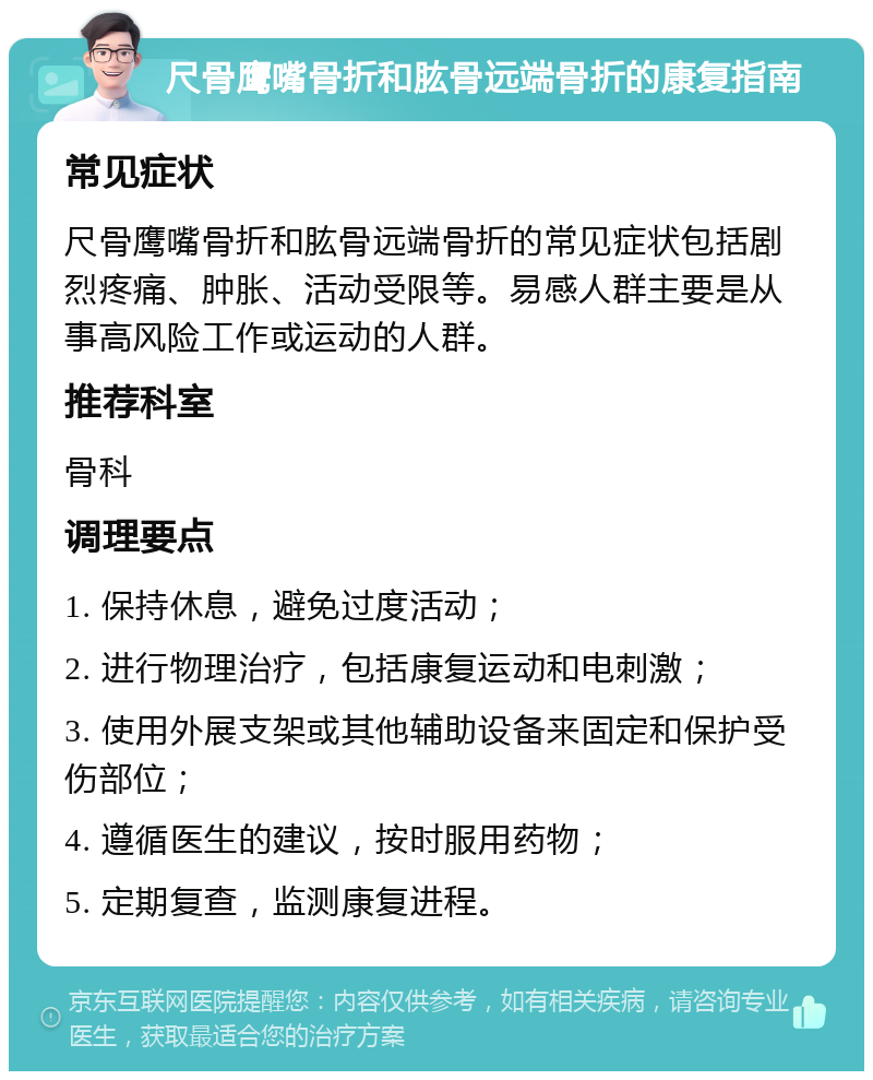 尺骨鹰嘴骨折和肱骨远端骨折的康复指南 常见症状 尺骨鹰嘴骨折和肱骨远端骨折的常见症状包括剧烈疼痛、肿胀、活动受限等。易感人群主要是从事高风险工作或运动的人群。 推荐科室 骨科 调理要点 1. 保持休息，避免过度活动； 2. 进行物理治疗，包括康复运动和电刺激； 3. 使用外展支架或其他辅助设备来固定和保护受伤部位； 4. 遵循医生的建议，按时服用药物； 5. 定期复查，监测康复进程。