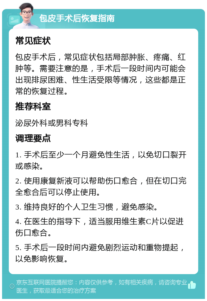 包皮手术后恢复指南 常见症状 包皮手术后，常见症状包括局部肿胀、疼痛、红肿等。需要注意的是，手术后一段时间内可能会出现排尿困难、性生活受限等情况，这些都是正常的恢复过程。 推荐科室 泌尿外科或男科专科 调理要点 1. 手术后至少一个月避免性生活，以免切口裂开或感染。 2. 使用康复新液可以帮助伤口愈合，但在切口完全愈合后可以停止使用。 3. 维持良好的个人卫生习惯，避免感染。 4. 在医生的指导下，适当服用维生素C片以促进伤口愈合。 5. 手术后一段时间内避免剧烈运动和重物提起，以免影响恢复。