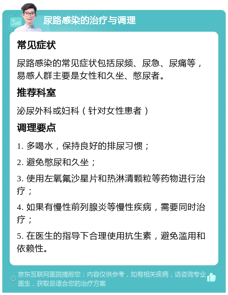 尿路感染的治疗与调理 常见症状 尿路感染的常见症状包括尿频、尿急、尿痛等，易感人群主要是女性和久坐、憋尿者。 推荐科室 泌尿外科或妇科（针对女性患者） 调理要点 1. 多喝水，保持良好的排尿习惯； 2. 避免憋尿和久坐； 3. 使用左氧氟沙星片和热淋清颗粒等药物进行治疗； 4. 如果有慢性前列腺炎等慢性疾病，需要同时治疗； 5. 在医生的指导下合理使用抗生素，避免滥用和依赖性。