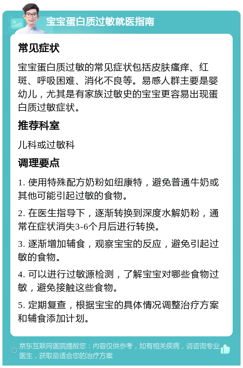 宝宝蛋白质过敏就医指南 常见症状 宝宝蛋白质过敏的常见症状包括皮肤瘙痒、红斑、呼吸困难、消化不良等。易感人群主要是婴幼儿，尤其是有家族过敏史的宝宝更容易出现蛋白质过敏症状。 推荐科室 儿科或过敏科 调理要点 1. 使用特殊配方奶粉如纽康特，避免普通牛奶或其他可能引起过敏的食物。 2. 在医生指导下，逐渐转换到深度水解奶粉，通常在症状消失3-6个月后进行转换。 3. 逐渐增加辅食，观察宝宝的反应，避免引起过敏的食物。 4. 可以进行过敏源检测，了解宝宝对哪些食物过敏，避免接触这些食物。 5. 定期复查，根据宝宝的具体情况调整治疗方案和辅食添加计划。